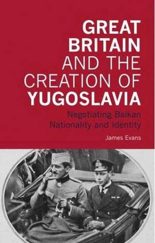 Great Britain and the Creation of Yugoslavia: Negotiating Balkan Nationality and Identity (International Library of Twentieth Century History)